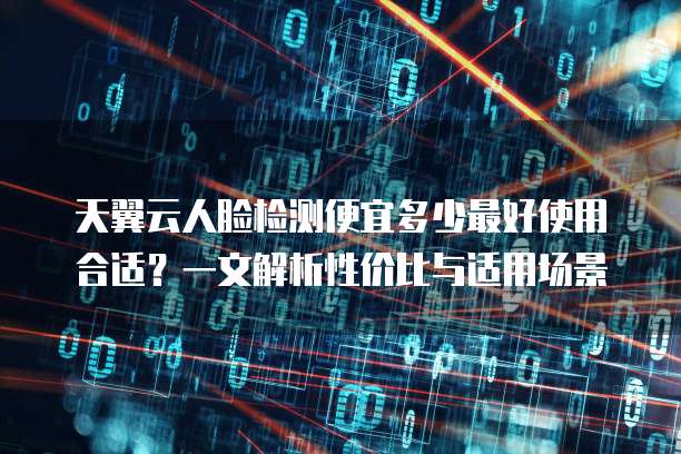天翼云人脸检测便宜多少最好使用合适？一文解析性价比与适用场景
