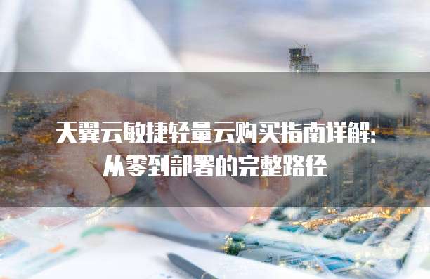 天翼云敏捷轻量云购买指南详解:从零到部署的完整路径