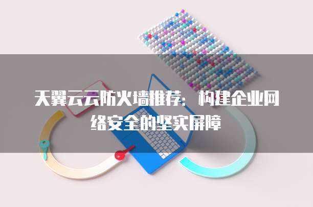天翼云云防火墙推荐:构建企业网络安全的坚实屏障