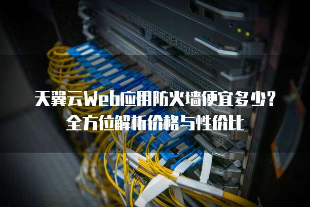 天翼云Web应用防火墙便宜多少?全方位解析价格与性价比