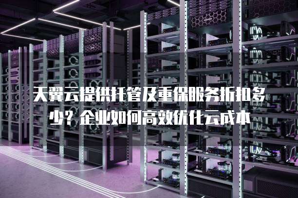 天翼云提供托管及重保服务折扣多少?企业如何高效优化云成本