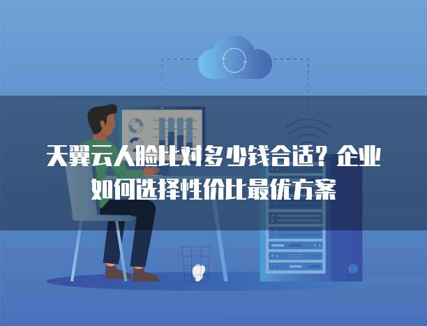 天翼云人脸比对多少钱合适?企业如何选择性价比最优方案