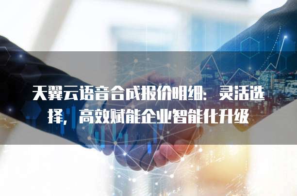 天翼云语音合成报价明细:灵活选择,高效赋能企业智能化升级