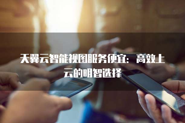 天翼云智能视图服务便宜:高效上云的明智选择