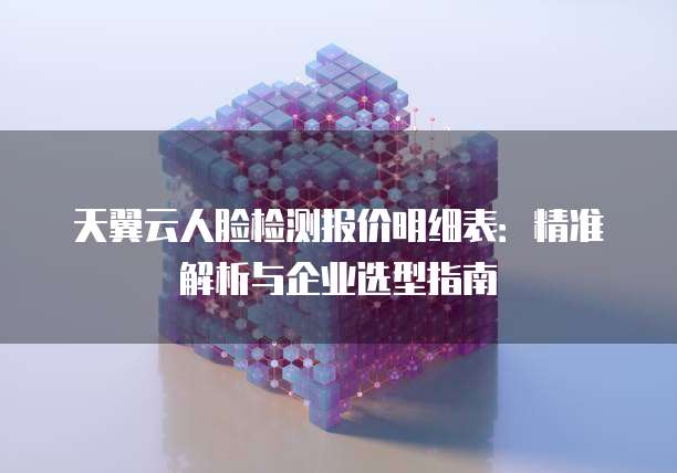 天翼云人脸检测报价明细表：精准解析与企业选型指南