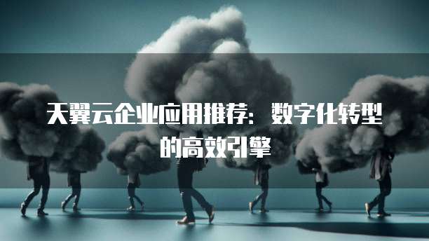 天翼云企业应用推荐:数字化转型的高效引擎