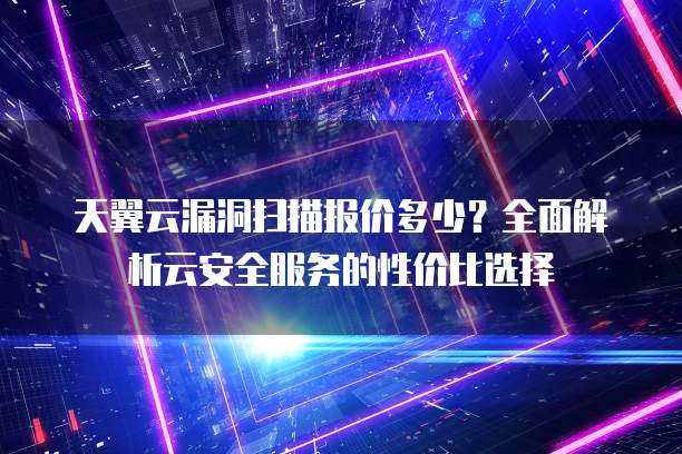 天翼云漏洞扫描报价多少?全面解析云安全服务的性价比选择