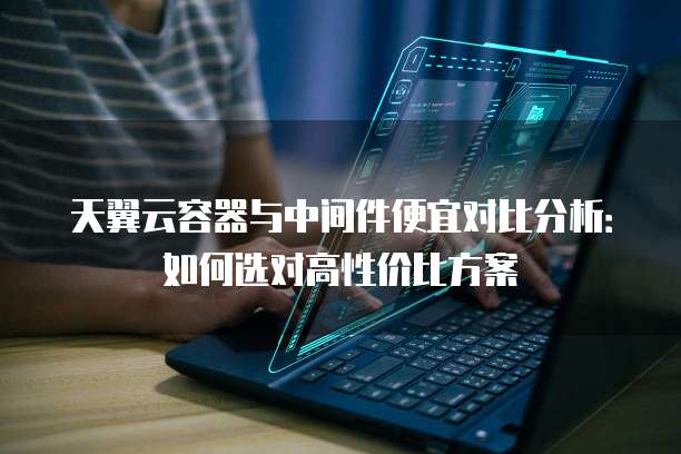 天翼云容器与中间件便宜对比分析:如何选对高性价比方案