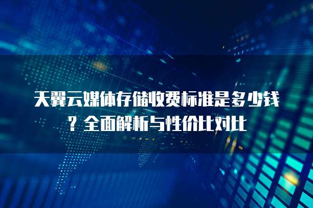 天翼云媒体存储收费标准是多少钱?全面解析与性价比对比