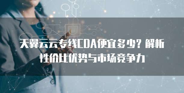 天翼云云专线CDA便宜多少?解析性价比优势与市场竞争力