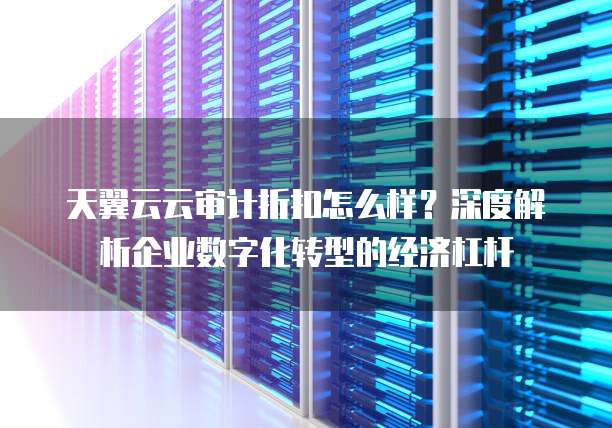 天翼云云审计折扣怎么样?深度解析企业数字化转型的经济杠杆
