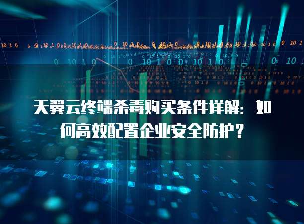 天翼云终端杀毒购买条件详解:如何高效配置企业安全防护?