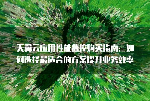 天翼云应用性能监控购买指南:如何选择最适合的方案提升业务效率