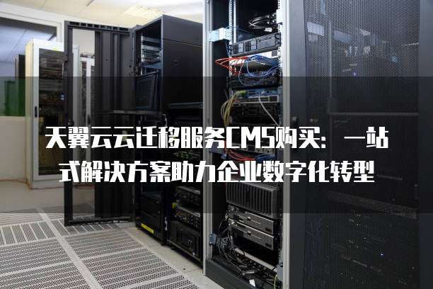 天翼云云迁移服务CMS购买:一站式解决方案助力企业数字化转型