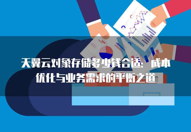 天翼云对象存储多少钱合适:成本优化与业务需求的平衡之道