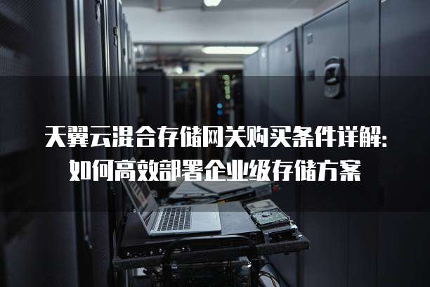 天翼云混合存储网关购买条件详解:如何高效部署企业级存储方案