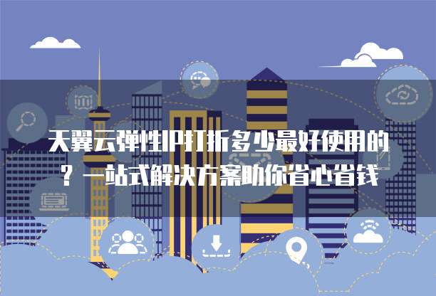 天翼云弹性IP打折多少最好使用的?一站式解决方案助你省心省钱