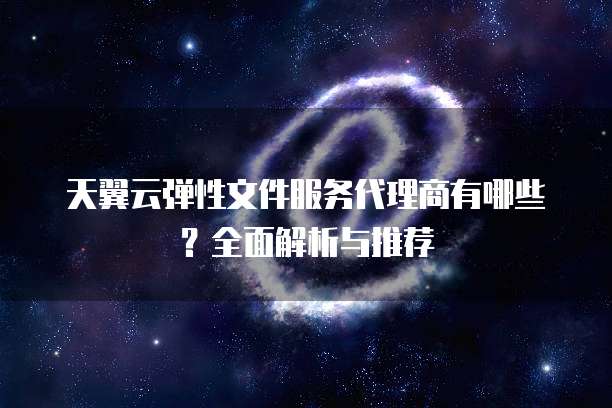 天翼云弹性文件服务代理商有哪些?全面解析与推荐