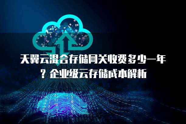 天翼云混合存储网关收费多少一年？企业级云存储成本解析