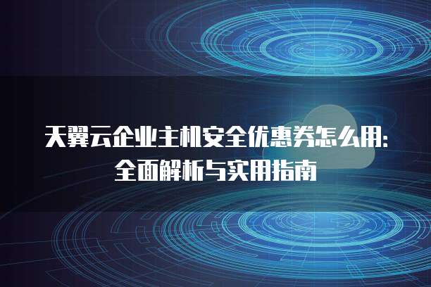 天翼云企业主机安全优惠券怎么用:全面解析与实用指南