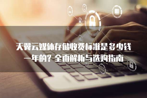 天翼云媒体存储收费标准是多少钱一年的？全面解析与选购指南