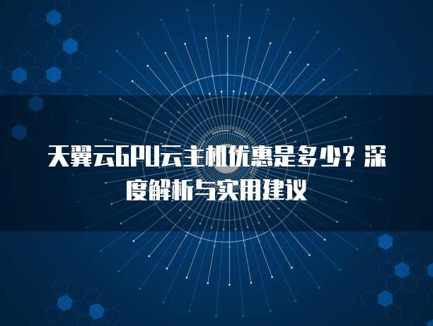 天翼云GPU云主机优惠是多少?深度解析与实用建议