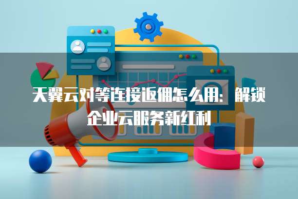 天翼云对等连接返佣怎么用：解锁企业云服务新红利