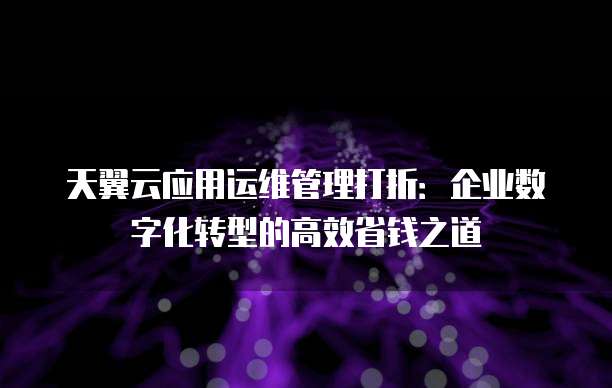 天翼云应用运维管理打折:企业数字化转型的高效省钱之道