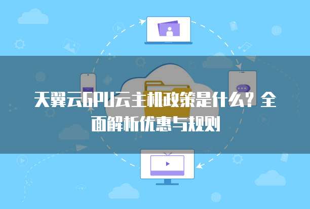 天翼云GPU云主机政策是什么?全面解析优惠与规则