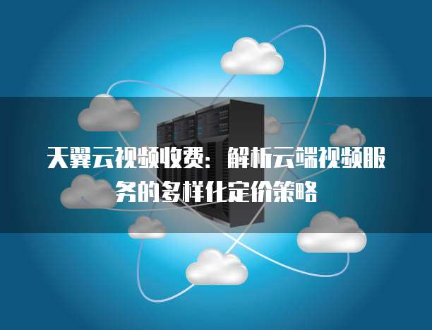 天翼云视频收费:解析云端视频服务的多样化定价策略