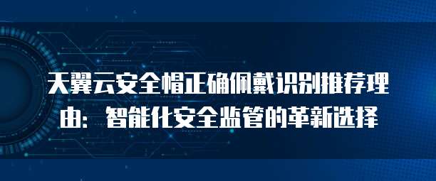 天翼云安全帽正确佩戴识别推荐理由:智能化安全监管的革新选择