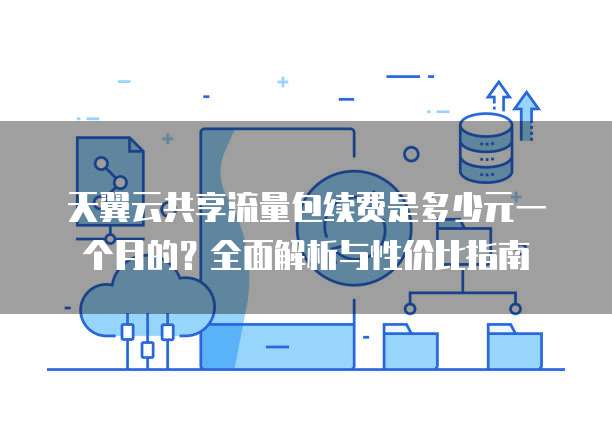 天翼云共享流量包续费是多少元一个月的?全面解析与性价比指南