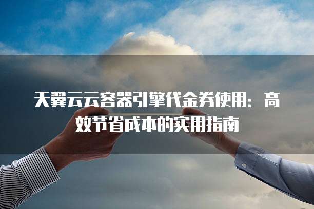 天翼云云容器引擎代金券使用:高效节省成本的实用指南