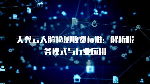 天翼云人脸检测收费标准：解析服务模式与行业应用