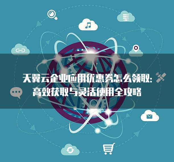 天翼云企业应用优惠券怎么领取:高效获取与灵活使用全攻略