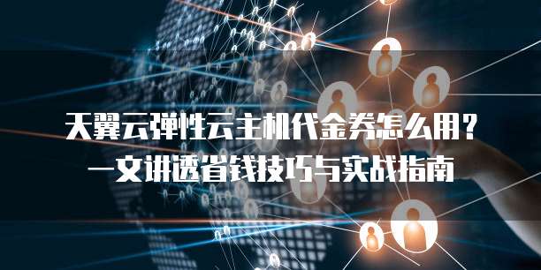 天翼云弹性云主机代金券怎么用?一文讲透省钱技巧与实战指南