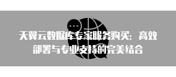 天翼云数据库专家服务购买：高效部署与专业支持的完美结合