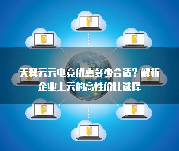 天翼云云电竞优惠多少合适？解析企业上云的高性价比选择