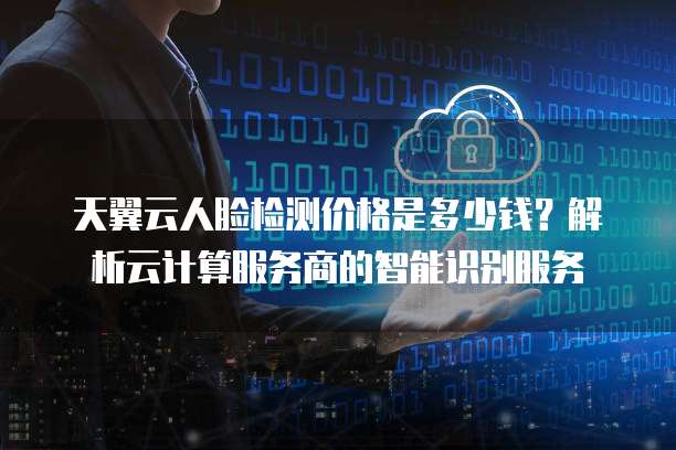 天翼云人脸检测价格是多少钱?解析云计算服务商的智能识别服务