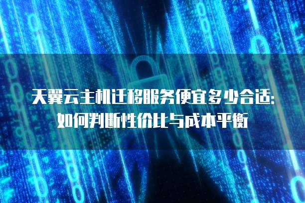 天翼云主机迁移服务便宜多少合适:如何判断性价比与成本平衡