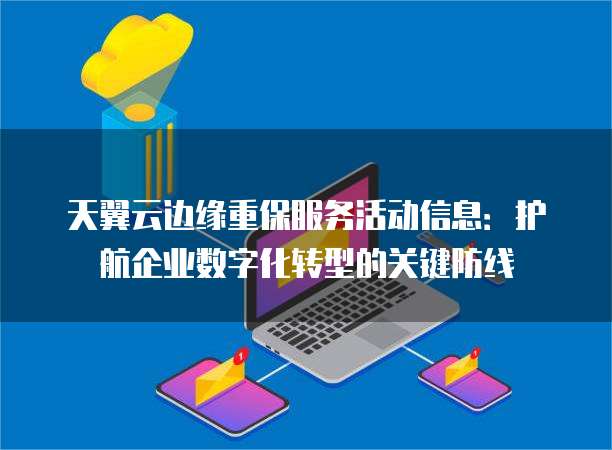 天翼云边缘重保服务活动信息:护航企业数字化转型的关键防线