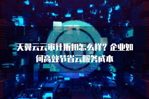 天翼云云审计折扣怎么样？企业如何高效节省云服务成本