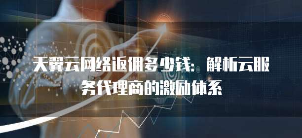 天翼云网络返佣多少钱:解析云服务代理商的激励体系