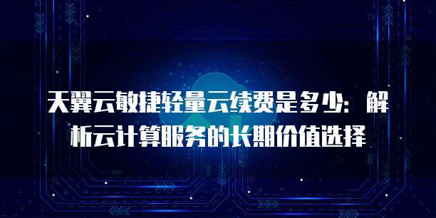 天翼云敏捷轻量云续费是多少:解析云计算服务的长期价值选择