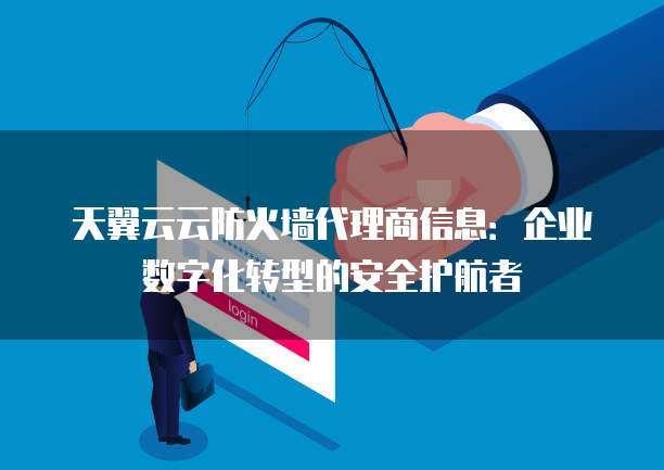 天翼云云防火墙代理商信息:企业数字化转型的安全护航者