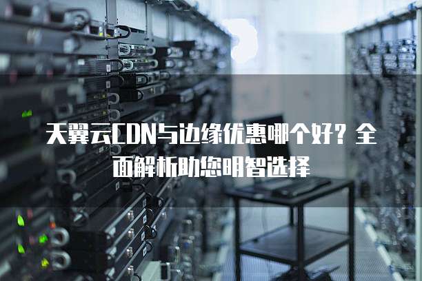 天翼云CDN与边缘优惠哪个好？全面解析助您明智选择
