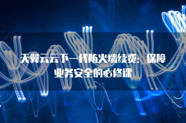 天翼云云下一代防火墙续费:保障业务安全的必修课
