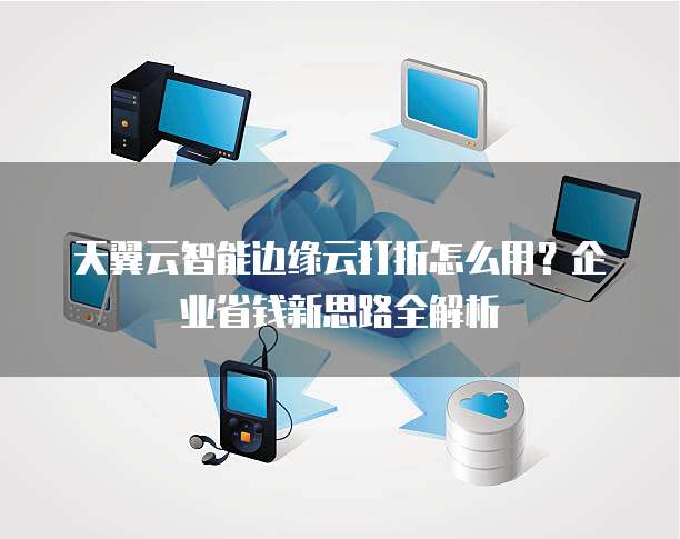 天翼云智能边缘云打折怎么用?企业省钱新思路全解析