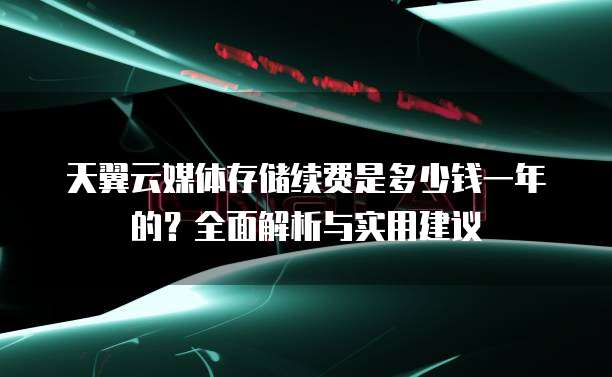 天翼云媒体存储续费是多少钱一年的？全面解析与实用建议