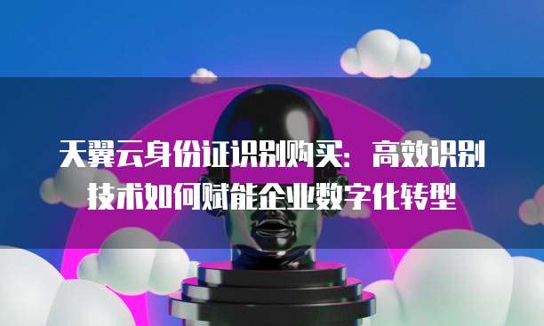 天翼云身份证识别购买:高效识别技术如何赋能企业数字化转型